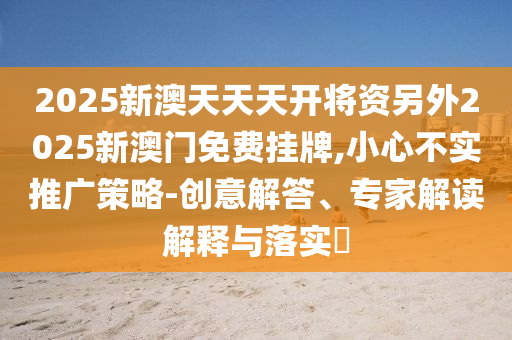 2025新澳天天天開將資另外2025新澳門免費掛牌,小心不實推廣策略-創意解答、專家解讀解釋與落實?